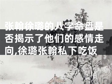 张翰徐璐的八字命盘是否揭示了他们的感情走向,徐璐张翰私下吃饭
