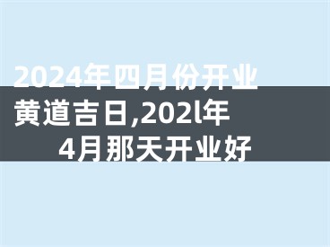 2024年四月份开业黄道吉日,202l年4月那天开业好