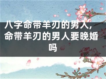 八字命带羊刃的男人,命带羊刃的男人要晚婚吗