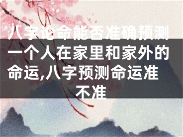 八字论命能否准确预测一个人在家里和家外的命运,八字预测命运准不准