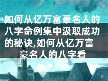 如何从亿万富豪名人的八字命例集中汲取成功的秘诀,如何从亿万富豪名人的八字看