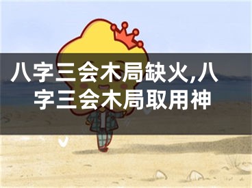 八字三会木局缺火,八字三会木局取用神