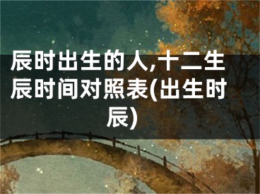 辰时出生的人,十二生辰时间对照表(出生时辰)
