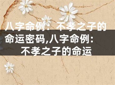 八字命例：不孝之子的命运密码,八字命例:不孝之子的命运
