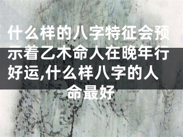 什么样的八字特征会预示着乙木命人在晚年行好运,什么样八字的人命最好