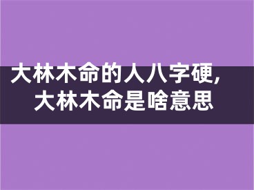 大林木命的人八字硬,大林木命是啥意思
