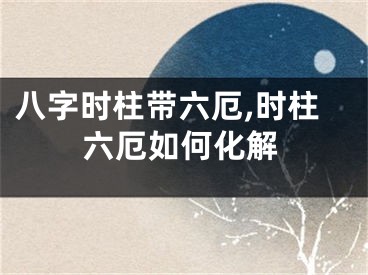 八字时柱带六厄,时柱六厄如何化解