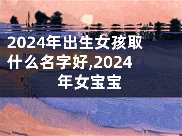 2024年出生女孩取什么名字好,2024年女宝宝