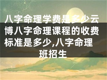 八字命理学费是多少云博八字命理课程的收费标准是多少,八字命理班招生