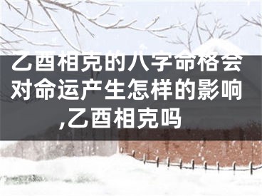 乙酉相克的八字命格会对命运产生怎样的影响,乙酉相克吗