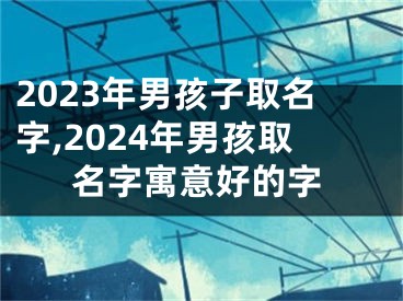 2023年男孩子取名字,2024年男孩取名字寓意好的字