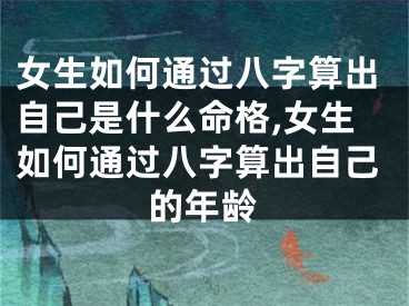女生如何通过八字算出自己是什么命格,女生如何通过八字算出自己的年龄