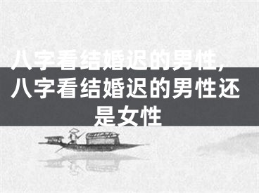八字看结婚迟的男性,八字看结婚迟的男性还是女性