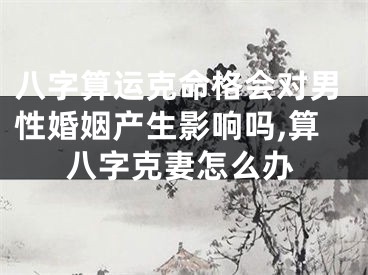 八字算运克命格会对男性婚姻产生影响吗,算八字克妻怎么办