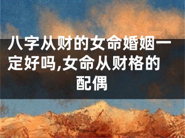 八字从财的女命婚姻一定好吗,女命从财格的配偶