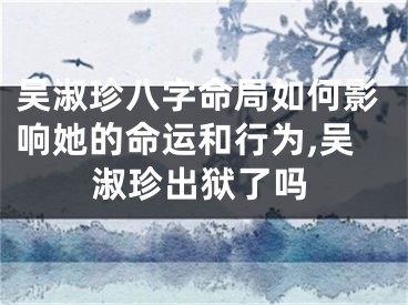 吴淑珍八字命局如何影响她的命运和行为,吴淑珍出狱了吗
