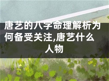 唐艺的八字命理解析为何备受关注,唐艺什么人物