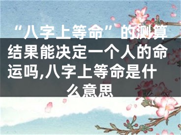 “八字上等命”的测算结果能决定一个人的命运吗,八字上等命是什么意思