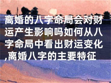 离婚的八字命局会对财运产生影响吗如何从八字命局中看出财运变化,离婚八字的主要特征