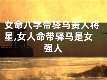 女命八字带驿马贵人将星,女人命带驿马是女强人