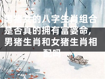 男猪女的八字生肖组合是否真的拥有富婆命,男猪生肖和女猪生肖相配吗