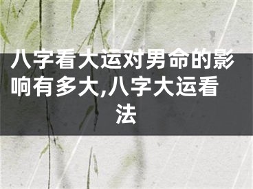 八字看大运对男命的影响有多大,八字大运看法