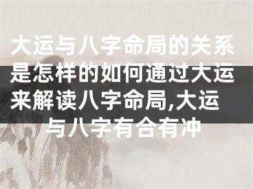 大运与八字命局的关系是怎样的如何通过大运来解读八字命局,大运与八字有合有冲