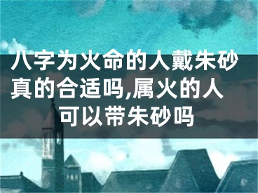 八字为火命的人戴朱砂真的合适吗,属火的人可以带朱砂吗