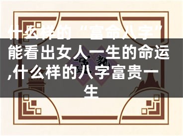什么样的“富命八字”能看出女人一生的命运,什么样的八字富贵一生