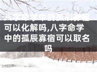 八字命学中的孤辰寡宿可以化解吗,八字命学中的孤辰寡宿可以取名吗