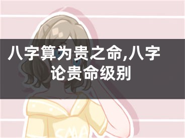 八字算为贵之命,八字论贵命级别