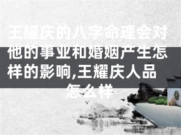 王耀庆的八字命理会对他的事业和婚姻产生怎样的影响,王耀庆人品怎么样
