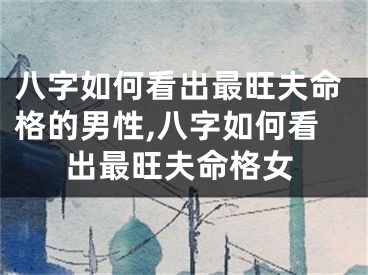 八字如何看出最旺夫命格的男性,八字如何看出最旺夫命格女
