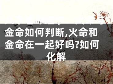 八字看命理学：火命与金命如何判断,火命和金命在一起好吗?如何化解
