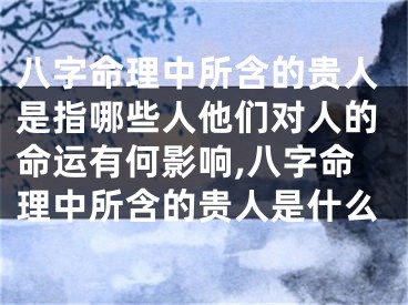 八字命理中所含的贵人是指哪些人他们对人的命运有何影响,八字命理中所含的贵人是什么
