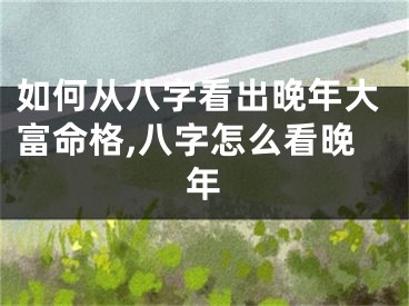 如何从八字看出晚年大富命格,八字怎么看晚年