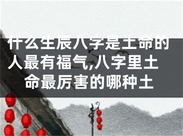 什么生辰八字是土命的人最有福气,八字里土命最厉害的哪种土