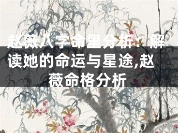 赵薇八字命里分析：解读她的命运与星途,赵薇命格分析