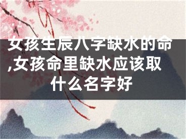 女孩生辰八字缺水的命,女孩命里缺水应该取什么名字好