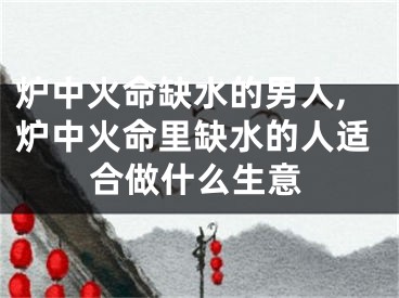 炉中火命缺水的男人,炉中火命里缺水的人适合做什么生意