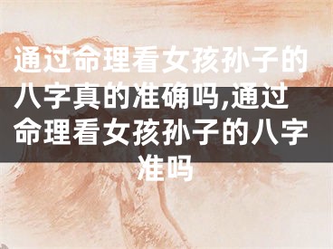 通过命理看女孩孙子的八字真的准确吗,通过命理看女孩孙子的八字准吗