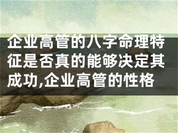 企业高管的八字命理特征是否真的能够决定其成功,企业高管的性格