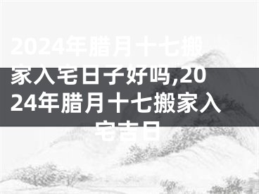 2024年腊月十七搬家入宅日子好吗,2024年腊月十七搬家入宅吉日