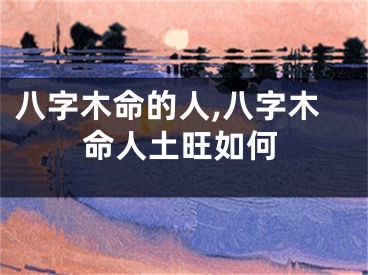 八字木命的人,八字木命人土旺如何