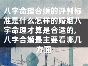 八字命理合婚的评判标准是什么怎样的婚姻八字命理才算是合适的,八字合婚最主要看哪几方面
