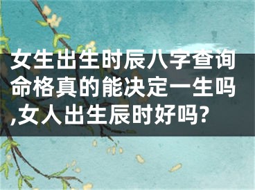 女生出生时辰八字查询命格真的能决定一生吗,女人出生辰时好吗?