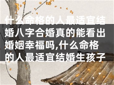 什么命格的人最适宜结婚八字合婚真的能看出婚姻幸福吗,什么命格的人最适宜结婚生孩子