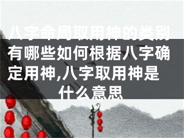 八字命局取用神的类别有哪些如何根据八字确定用神,八字取用神是什么意思
