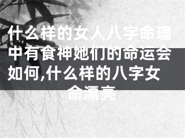 什么样的女人八字命理中有食神她们的命运会如何,什么样的八字女命漂亮