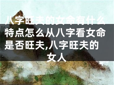 八字旺夫的女命有什么特点怎么从八字看女命是否旺夫,八字旺夫的女人